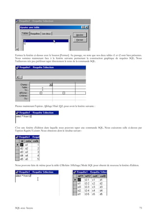 Fermez la fenêtre ci-dessus avec le bouton [Fermer]. Au passage, on note que nos deux tables t1 et t2 sont bien présentes.
Nous sommes maintenant face à la fenêtre suivante permettant la construction graphique de requêtes SQL. Nous
l'utiliserons très peu préférant taper directement le texte de la commande SQL.




Prenez maintenant l'option Affichage/Mode SQL pour avoir la fenêtre suivante :




C'est une fenêtre d'édition dans laquelle nous pouvons taper une commande SQL. Nous exécutons celle ci-dessus par
l'option Requête/Exécuter. Nous obtenons alors le résultat suivant :




Nous pouvons faire de même pour la table t2 Refaire Affichage/Mode SQL pour obtenir de nouveau la fenêtre d'édition.




SQL avec Access                                                                                                        75
 