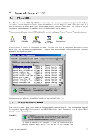 7        Sources de données ODBC
 7.1         Pilotes ODBC
Sous Windows, un pilote ODBC (Open DataBase Connectivity) sert à masquer aux applications les particularités des bases
de données. Ainsi une application Windows pourra utiliser l'interface standard des pilotes ODBC sans se préoccuper de la
base de données qui est derrière. Celle-ci peut changer, l'application elle n'aura pas à être réécrite. Cette souplesse se paie par
une moindre performance vis à vis des pilotes écrits spécialement pour la base de données.

Vous pouvez voir la liste des pilotes ODBC déjà installés sur votre machine par Démarrer/Paramètres/Panneau de configuration.




L'une des icônes du Panneau de configuration est ODBC Data Sources. C'est l'outil de configuration des bases de données
ODBC c'est à dire des bases ayant un pilote ODBC. Lorsqu'on ouvre cette application, on obtient un classeur à plusieurs
pages dont celui des pilotes ODBC :




Ci-dessus, vous avez la liste des pilotes ODBC installés sur une machine Windows 9x.

 7.2         Sources de données ODBC
Une source de données ODBC est une source de données accessible via un pilote ODBC. Dans la terminologie Windows
les noms de ces sources ODBC portent un nom appelé DSN (Data Source Name). Il existe trois sortes de sources ODBC
comme le montre l'écran ci-dessus :

User DSN



                    Une source de données ODBC "utilisateur" est donc une source réservée à un
                    utilisateur particulier. Cette notion n'a de sens que sur une machine ayant


Sources de données ODBC                                                                                                         77
 
