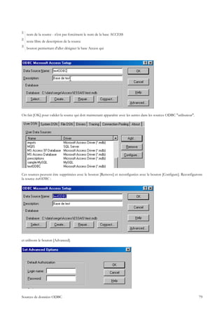 1
    nom de la source - n'est pas forcément le nom de la base ACCESS
2
    texte libre de description de la source
3
    bouton permettant d'aller désigner la base Access qui




On fait [OK] pour valider la source qui doit maintenant apparaître avec les autres dans les sources ODBC "utilisateur".




Ces sources peuvent être supprimées avec le bouton [Remove] et reconfigurées avec le bouton [Configure]. Reconfigurons
la source testODBC :




et utilisons le bouton [Advanced].




Sources de données ODBC                                                                                                   79
 