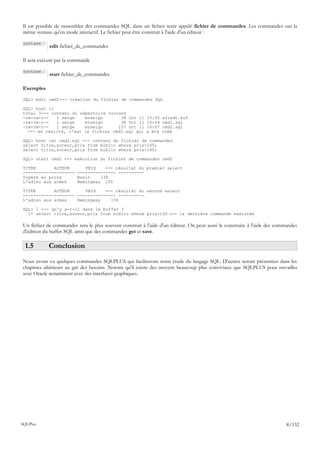 Il est possible de rassembler des commandes SQL dans un fichier texte appelé fichier de commandes. Les commandes ont la
même syntaxe qu'en mode interactif. Le fichier peut être construit à l'aide d'un éditeur :

syntaxe
            edit fichier_de_commandes

Il sera exécuté par la commande

syntaxe
            start fichier_de_commandes

Exemples

SQL> edit cmd2 <-- création du fichier de commandes SQL

SQL> host ll
total 3<-- contenu du répertoire courant
-rw-rw-r--   1 serge    enseign       38 Oct 11          15:35   afiedt.buf
-rw-rw-r--   1 serge    enseign       38 Oct 11          15:49   cmd1.sql
-rw-rw-r--   1 serge    enseign      107 Oct 11          16:07   cmd2.sql
  <-- en réalité, c'est le fichier cmd2.sql qui          a été   créé

SQL> host cat cmd2.sql <-- contenu du fichier de commandes
select titre,auteur,prix from biblio where prix>100;
select titre,auteur,prix from biblio where prix>140;

SQL> start cmd2 <-- exécution du fichier de commandes cmd2

TITRE       AUTEUR      PRIX    <-- résultat du premier select
-------------------- --------------- ----------
Vipere au poing      Bazin    130
L'adieu aux armes    Hemingway 150

TITRE       AUTEUR      PRIX    <-- résultat du second select
-------------------- --------------- ----------
L'adieu aux armes    Hemingway    150

SQL> l <-- qu'y a-t-il dans le buffer ?
  1* select titre,auteur,prix from biblio where prix>140 <-- la dernière commande exécutée

Un fichier de commandes sera le plus souvent construit à l'aide d'un éditeur. On peut aussi le construire à l'aide des commandes
d'édition du buffer SQL ainsi que des commandes get et save.

 1.5        Conclusion
Nous avons vu quelques commandes SQLPLUS qui faciliteront notre étude du langage SQL. D'autres seront présentées dans les
chapitres ultérieurs au gré des besoins. Notons qu'il existe des moyens beaucoup plus conviviaux que SQLPLUS pour travailler
avec Oracle notamment avec des interfaces graphiques.




SQLPlus                                                                                                                    8/132
 