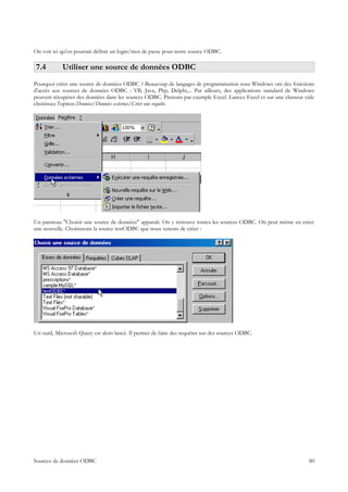 On voit ici qu'on pourrait définir un login/mot de passe pour notre source ODBC.

 7.4        Utiliser une source de données ODBC
Pourquoi créer une source de données ODBC ? Beaucoup de langages de programmation sous Windows ont des fonctions
d'accès aux sources de données ODBC : VB, Java, Php, Delphi,... Par ailleurs, des applications standard de Windows
peuvent récupérer des données dans les sources ODBC. Prenons par exemple Excel. Lancez Excel et sur une classeur vide
choisissez l'option Données/Données externes/Créer une requête.




Un panneau "Choisir une source de données" apparaît. On y retrouve toutes les sources ODBC. On peut même en créer
une nouvelle. Choisissons la source testODBC que nous venons de créer :




Un outil, Microsoft Query est alors lancé. Il permet de faire des requêtes sur des sources ODBC.




Sources de données ODBC                                                                                           80
 