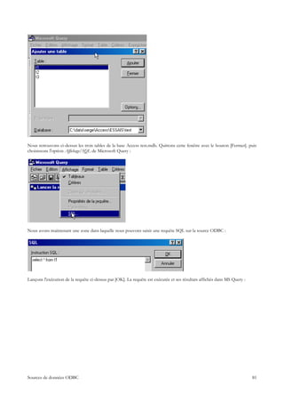 Nous retrouvons ci-dessus les trois tables de la base Access test.mdb. Quittons cette fenêtre avec le bouton [Fermer]. puis
choisissons l'option Affichage/SQL de Microsoft Query :




Nous avons maintenant une zone dans laquelle nous pouvons saisir une requête SQL sur la source ODBC :




Lançons l'exécution de la requête ci-dessus par [OK]. La requête est exécutée et ses résultats affichés dans MS Query :




Sources de données ODBC                                                                                                   81
 