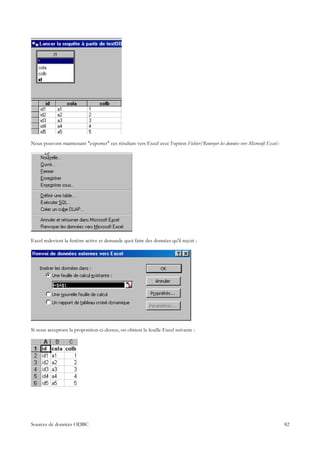 Nous pouvons maintenant "exporter" ces résultats vers Excel avec l'option Fichier/Renvoyer les données vers Microsoft Excel :




Excel redevient la fenêtre active et demande quoi faire des données qu'il reçoit :




Si nous acceptons la proposition ci-dessus, on obtient la feuille Excel suivante :




Sources de données ODBC                                                                                                         82
 