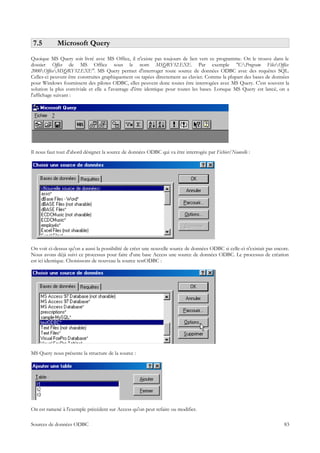 7.5        Microsoft Query
Quoique MS Query soit livré avec MS Office, il n'existe pas toujours de lien vers ce programme. On le trouve dans le
dossier Office de MS Office sous le nom MSQRY32.EXE. Par exemple "C:Program FilesOffice
2000OfficeMSQRY32.EXE". MS Query permet d'interroger toute source de données ODBC avec des requêtes SQL.
Celles-ci peuvent être construites graphiquement ou tapées directement au clavier. Comme la plupart des bases de données
pour Windows fournissent des pilotes ODBC, elles peuvent donc toutes être interrogées avec MS Query. C'est souvent la
solution la plus conviviale et elle a l'avantage d'être identique pour toutes les bases. Lorsque MS Query est lancé, on a
l'affichage suivant :




Il nous faut tout d'abord désigner la source de données ODBC qui va être interrogée par Fichier/Nouvelle :




On voit ci-dessus qu'on a aussi la possibilité de créer une nouvelle source de données ODBC si celle-ci n'existait pas encore.
Nous avons déjà suivi ce processus pour faire d'une base Access une source de données ODBC. Le processus de création
est ici identique. Choisissons de nouveau la source testODBC :




MS Query nous présente la structure de la source :




On est ramené à l'exemple précédent sur Access qu'on peut refaire ou modifier.

Sources de données ODBC                                                                                                    83
 