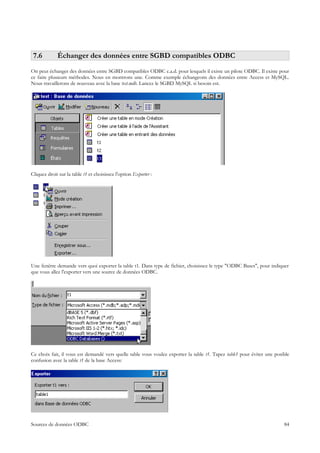 7.6         Échanger des données entre SGBD compatibles ODBC
On peut échanger des données entre SGBD compatibles ODBC c.a.d. pour lesquels il existe un pilote ODBC. Il existe pour
ce faire plusieurs méthodes. Nous en montrons une. Comme exemple échangeons des données entre Access et MySQL.
Nous travaillerons de nouveau avec la base test.mdb. Lancez le SGBD MySQL si besoin est.




Cliquez droit sur la table t1 et choisissez l'option Exporter :




Une fenêtre demande vers quoi exporter la table t1. Dans type de fichier, choisissez le type "ODBC Bases", pour indiquer
que vous allez l'exporter vers une source de données ODBC.




Ce choix fait, il vous est demandé vers quelle table vous voulez exporter la table t1. Tapez table1 pour éviter une posible
confusion avec la table t1 de la base Access:




Sources de données ODBC                                                                                                 84
 