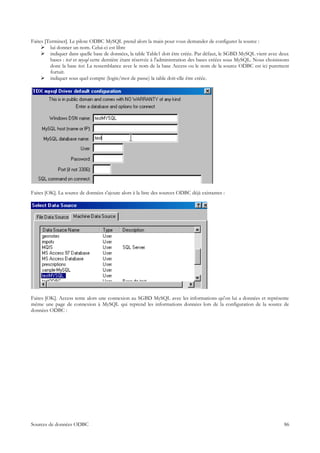 Faites [Terminer]. Le pilote ODBC MySQL prend alors la main pour vous demander de configurer la source :
      lui donner un nom. Celui-ci est libre
      indiquer dans quelle base de données, la table Table1 doit être créée. Par défaut, le SGBD MySQL vient avec deux
         bases : test et mysql cette dernière étant réservée à l'administration des bases créées sous MySQL. Nous choisissons
         donc la base test. La ressemblance avec le nom de la base Access ou le nom de la source ODBC est ici purement
         fortuit.
      indiquer sous quel compte (login/mot de passe) la table doit-elle être créée.




Faites [OK]. La source de données s'ajoute alors à la liste des sources ODBC déjà existantes :




Faites [OK]. Access tente alors une connexion au SGBD MySQL avec les informations qu'on lui a données et représente
même une page de connexion à MySQL qui reprend les informations données lors de la configuration de la source de
données ODBC :




Sources de données ODBC                                                                                                   86
 