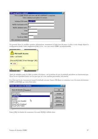 On pourrait donc ici modifier certaines informations, notamment le login/mot de passe si celui-ci avait changé depuis la
configuration initiale. Faites simplement [OK]. Et là.... on a une erreur ODBC incompréhensible.




Après de multiples essais, il a fallu se rendre à l'évidence : sur la machine de test, la méthode précédente ne fonctionnait pas.
Nous l'avons cependant laissée car il se peut que sur votre machine personnelle, cela marche.

Si ce n'est pas le cas, vous pouvez essayer la méthode suivante. Lancez MS Query et connectez-vous à la source de données
ODBC testMYSQL qui vient d'être créée :




Faites [OK]. La fenêtre de connexion à la source MySQL s'affiche alors.




Sources de données ODBC                                                                                                       87
 