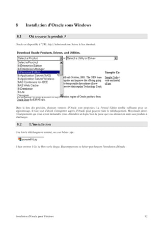 8         Installation d'Oracle sous Windows

 8.1         Où trouver le produit ?
Oracle est disponible à l'URL http://technet.oracle.com. Suivre le lien downloads.




Dans la liste des produits, plusieurs versions d'Oracle sont proposées. La Personal Edition semble suffisante pour un
apprentissage. Il faut tout d'abord s'enregistrer auprès d'Oracle pour pouvoir faire le téléchargement. Moyennant divers
renseignements qui vous seront demandés, vous obtiendrez un login/mot de passe qui vous donneront accès aux produits à
télécharger.

 8.2         L'installation
Une fois le téléchargment terminé, on a un fichier .zip :




Il faut environ 1 Go de libre sur le disque. Décompressons ce fichier puis lançons l'installation d'Oracle :




Installation d'Oracle pour Windows                                                                                   92
 