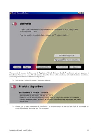 On reconnaît le panneau de bienvenue de l'application "Oracle Universal Installer", application qui sert également à
l'installation d'Oracle sous Linux. On a là la même démarche. Il vous suffit donc de suivre la méthode décrite pour Linux.
Nous indiquons seulement les différences importantes :

        Pour le type d'installation, choisir l'installation standard :




        Ensuite tout est assez automatique. Il vous faudra à un moment donner un nom à la base. Celle de cet exemple est
         st.istia. L'installation se termine avec l'écran suivant :




Installation d'Oracle pour Windows                                                                                     93
 
