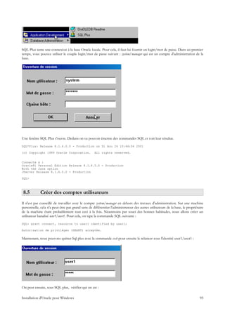 SQL Plus tente une connexion à la base Oracle locale. Pour cela, il faut lui fournir un login/mot de passe. Dans un premier
temps, vous pouvez utiliser le couple login/mot de passe suivant : system/manager qui est un compte d'administration de la
base.




Une fenêtre SQL Plus s'ouvre. Dedans on va pouvoir émettre des commandes SQL et voir leur résultat.

SQL*Plus: Release 8.1.6.0.0 - Production on Di Aou 26 10:44:04 2001

(c) Copyright 1999 Oracle Corporation.              All rights reserved.


Connecté à :
Oracle8i Personal Edition Release 8.1.6.0.0 - Production
With the Java option
JServer Release 8.1.6.0.0 - Production

SQL>



 8.5         Créer des comptes utilisateurs
Il n'est pas conseillé de travailler avec le compte system/manager en dehors des travaux d'administration. Sur une machine
personnelle, cela n'a peut-être pas grand sens de différentier l'administrateur des autres utilisateurs de la base, le propriétaire
de la machine étant probablement tout ceci à la fois. Néanmoins par souci des bonnes habitudes, nous allons créer un
utilisateur banalisé user1/user1. Pour cela, on tape la commande SQL suivante :

SQL> grant connect, resource to user1 identified by user1;

Autorisation de privilèges (GRANT) acceptée.

Maintenant, nous pouvons quitter Sql plus avec la commande exit pour ensuite le relancer sous l'identité user1/user1 :




On peut ensuite, sous SQL plus, vérifier qui on est :

Installation d'Oracle pour Windows                                                                                              95
 