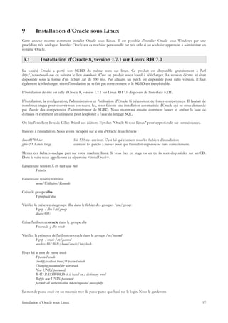 9          Installation d'Oracle sous Linux
Cette annexe montre comment installer Oracle sous Linux. Il est possible d'installer Oracle sous Windows par une
procédure très analogue. Installer Oracle sur sa machine personnelle est très utile si on souhaite apprendre à administrer un
système Oracle.

 9.1           Installation d'Oracle 8, version 1.7.1 sur Linux RH 7.0
La société Oracle a porté son SGBD du même nom sur linux. Ce produit est disponible gratuitement à l'url
http://technet.oracle.com en suivant le lien downloads. C'est un produit assez lourd à télécharger. La version décrite ici était
disponible sous la forme d'un fichier .tar de 530 mo. Par ailleurs, un patch est disponible pour cette version. Il faut
également le télécharger, sinon l'installation ne se fait pas correctement et le SGBD est inexploitable.

L'installation décrite est celle d'Oracle 8, version 1.7.1 sur Linux RH 7.0 disposant de l'interface KDE.

L'installation, la configuration, l'administration et l'utilisation d'Oracle 8i nécessitent de fortes compétences. Il faudait de
nombreux stages pour couvrir tous ces sujets. Ici, nous faisons une installation automatisée d'Oracle qui ne nous demande
pas d'avoir des compétences d'administrateur de SGBD. Nous montrons ensuite comment lancer et arrêter la base de
données et comment un utilisateur peut l'exploiter à l'aide du langage SQL.

On lira l'excellent livre de Gilles Briard aux éditions Eyrolles "Oracle 8i sous Linux" pour approfondir ses connaissances.

Passons à l'installation. Nous avons récupéré sur le site d'Oracle deux fichiers :

linux81701.tar                         fait 530 mo environ. C'est lui qui contient tous les fichiers d'installation
glibc-2.1.3-stubs.tar.gz               contient les patchs à passer pour que l'installation puisse se faire correctement.

Mettez ces fichiers quelque part sur votre machine linux. Si vous êtes en stage ou en tp, ils sont disponibles sur un CD.
Dans la suite nous appellerons ce répertoire <installOracle>.

Lancez une session X en tant que root
        $ startx

Lancez une fenêtre terminal
        menu/Utilitaires/Kconsole

Créez le groupe dba
         $ groupadd dba

Vérifier la présence du groupe dba dans le fichier des groupes /etc/group
          $ grep -i dba /etc/group
          dba:x:501:

Créez l'utilisateur oracle dans le groupe dba
          $ useradd -g dba oracle

Vérifiez la présence de l'utilisateur oracle dans le groupe /etc/passwd
          $ grep -i oracle /etc/passwd
          oracle:x:501:501::/home/oracle:/bin/bash

Fixez lui le mot de passe oracle
          $ passwd oracle
          [root@localhost linux]# passwd oracle
          Changing password for user oracle
          New UNIX password:
          BAD PASSWORD: it is based on a dictionary word
          Retype new UNIX password:
          passwd: all authentication tokens updated successfully

Le mot de passe oracle est un mauvais mot de passe parce que basé sur le login. Nous le garderons

Installation d'Oracle sous Linux                                                                                              97
 