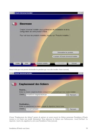 Notez le fait que vous pourrez désinstaller les produits que vous allez installer. Faites (suivant].




L'écran "Emplacement des fichiers" permet de préciser où seront trouvés les fichiers permettant l'installation d'Oracle
(source) et où Oracle sera installé (destination). Nous placerons les fichiers sous l'arborescence /oracle/OraHome1. Le
répertoire /oracle a été, rappelons-le, créé avant l'installation. Faites [suivant].



Installation d'Oracle sous Linux                                                                                    99
 