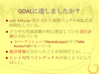GOALに達しましたか？


10/7 AM3:00-実行された夜間バッチのSQLが長
時間化している。



どうやら性能試験の時に想定していた実行計
画がぶれている


全パーティションでNestedLoops結合でTable
Access Fullが走っている



統計情報が古かったことが原因だとか。。。



ヒント句等でインデックスが効くようにして
ほしい。

 