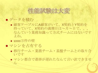 性能試験は大変


データを積む






顧客テーブルにA顧客がいて、X契約とY契約を
持っていて、X契約の満期日は～月～日で、、、
なんていう業務知識って方式チームにはないです
よね。
1000万件の壁

マシンを占有する




移行チーム・業務チーム・基盤チームとの取り合
いです
マシン都合で進捗が遅れたなんて言い訳できませ
ん

 