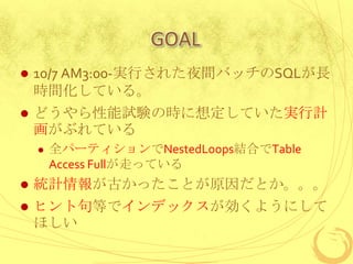 GOAL


10/7 AM3:00-実行された夜間バッチのSQLが長
時間化している。



どうやら性能試験の時に想定していた実行計
画がぶれている


全パーティションでNestedLoops結合でTable
Access Fullが走っている



統計情報が古かったことが原因だとか。。。



ヒント句等でインデックスが効くようにして
ほしい

 