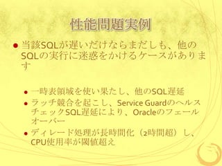 性能問題実例


当該SQLが遅いだけならまだしも、他の
SQLの実行に迷惑をかけるケースがありま
す






一時表領域を使い果たし、他のSQL遅延
ラッチ競合を起こし、Service Guardのヘルス
チェックSQL遅延により、Oracleのフェール
オーバー
ディレード処理が長時間化（2時間超）し、
CPU使用率が閾値超え

 