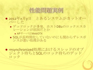 性能問題実例


2012年x月y日 とあるシステムがカットオー
バーした


デッドロックが多発。ホストDB2のロックエスカ
レーションが原因だとか






APサーバはWebOTX

SQLが長時間化していないのにも関わらずレスポ
ンスが悪い処理がある

⇒synchronized処理におけるスレッドのオブ
ジェクト待ちとSQLのロック待ちのデッド
ロック

 