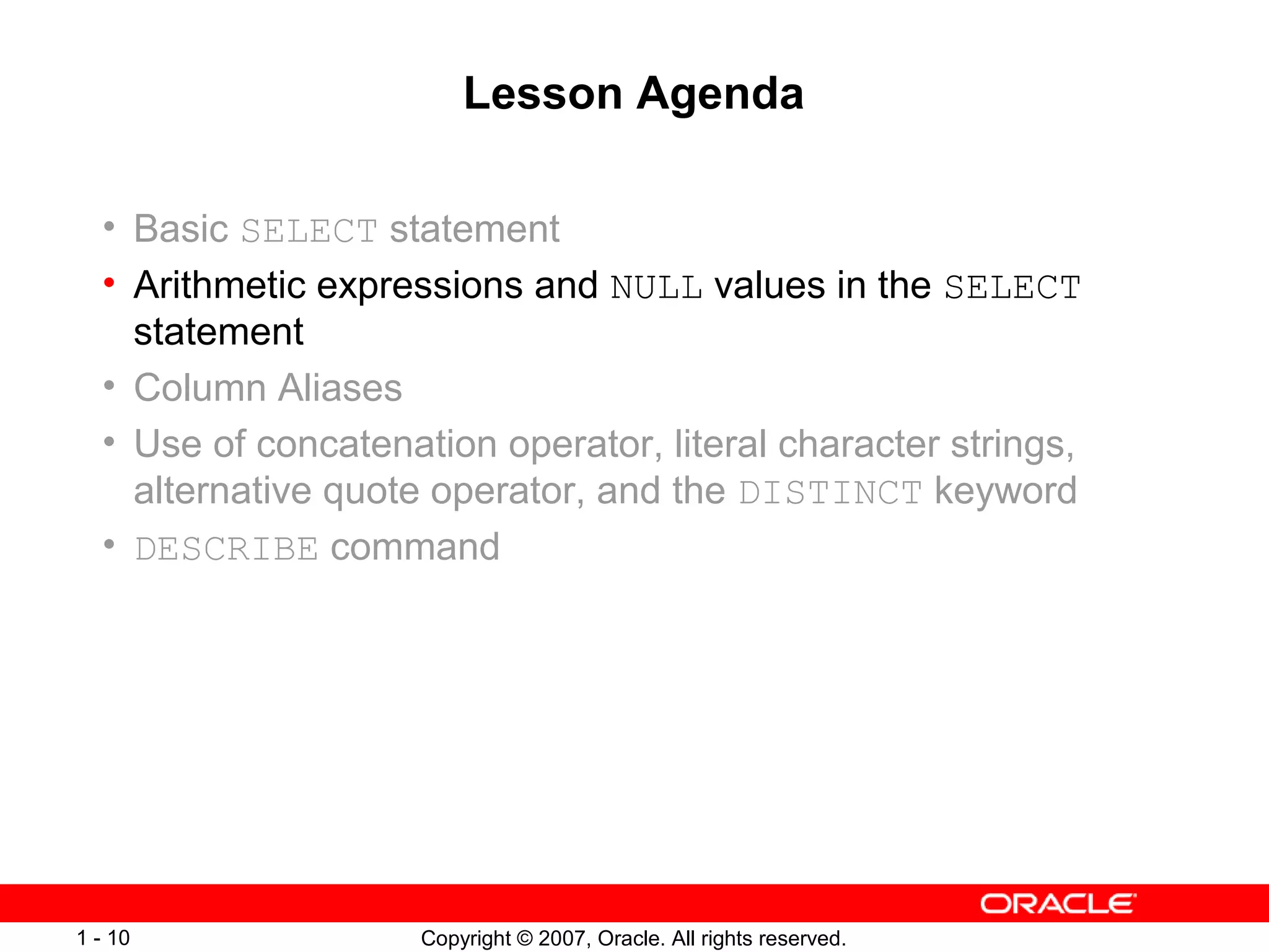 Copyright © 2007, Oracle. All rights reserved.1 - 10
Lesson Agenda
• Basic SELECT statement
• Arithmetic expressions and NULL values in the SELECT
statement
• Column Aliases
• Use of concatenation operator, literal character strings,
alternative quote operator, and the DISTINCT keyword
• DESCRIBE command
 