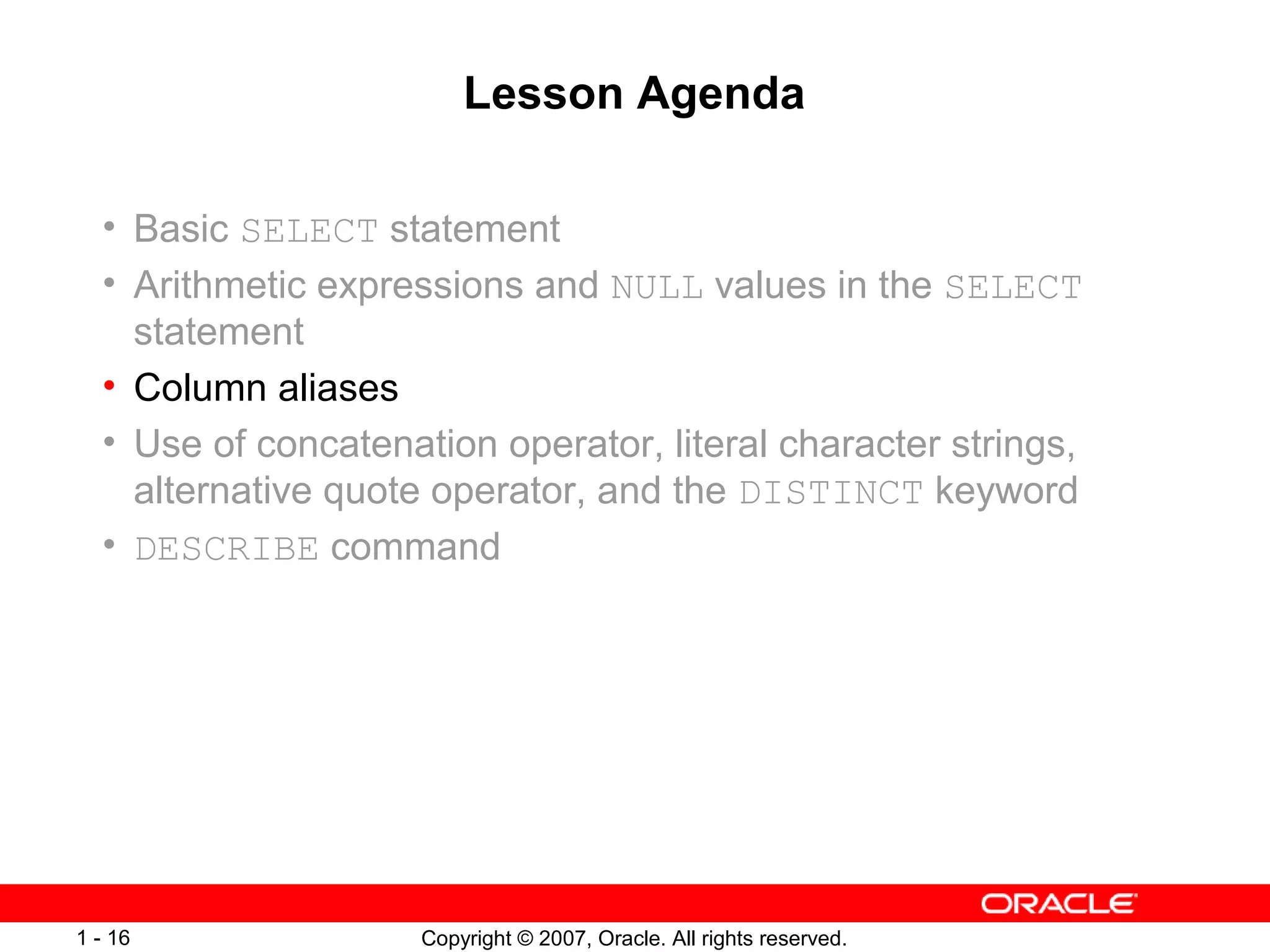 Copyright © 2007, Oracle. All rights reserved.1 - 16
Lesson Agenda
• Basic SELECT statement
• Arithmetic expressions and NULL values in the SELECT
statement
• Column aliases
• Use of concatenation operator, literal character strings,
alternative quote operator, and the DISTINCT keyword
• DESCRIBE command
 