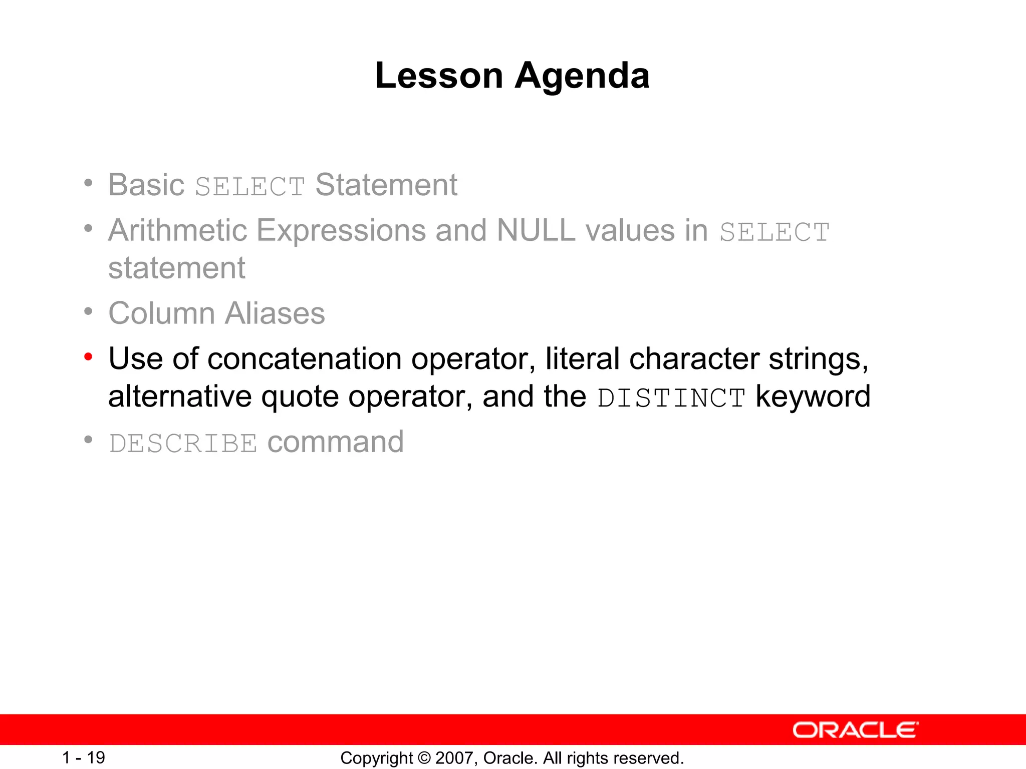 Copyright © 2007, Oracle. All rights reserved.1 - 19
Lesson Agenda
• Basic SELECT Statement
• Arithmetic Expressions and NULL values in SELECT
statement
• Column Aliases
• Use of concatenation operator, literal character strings,
alternative quote operator, and the DISTINCT keyword
• DESCRIBE command
 