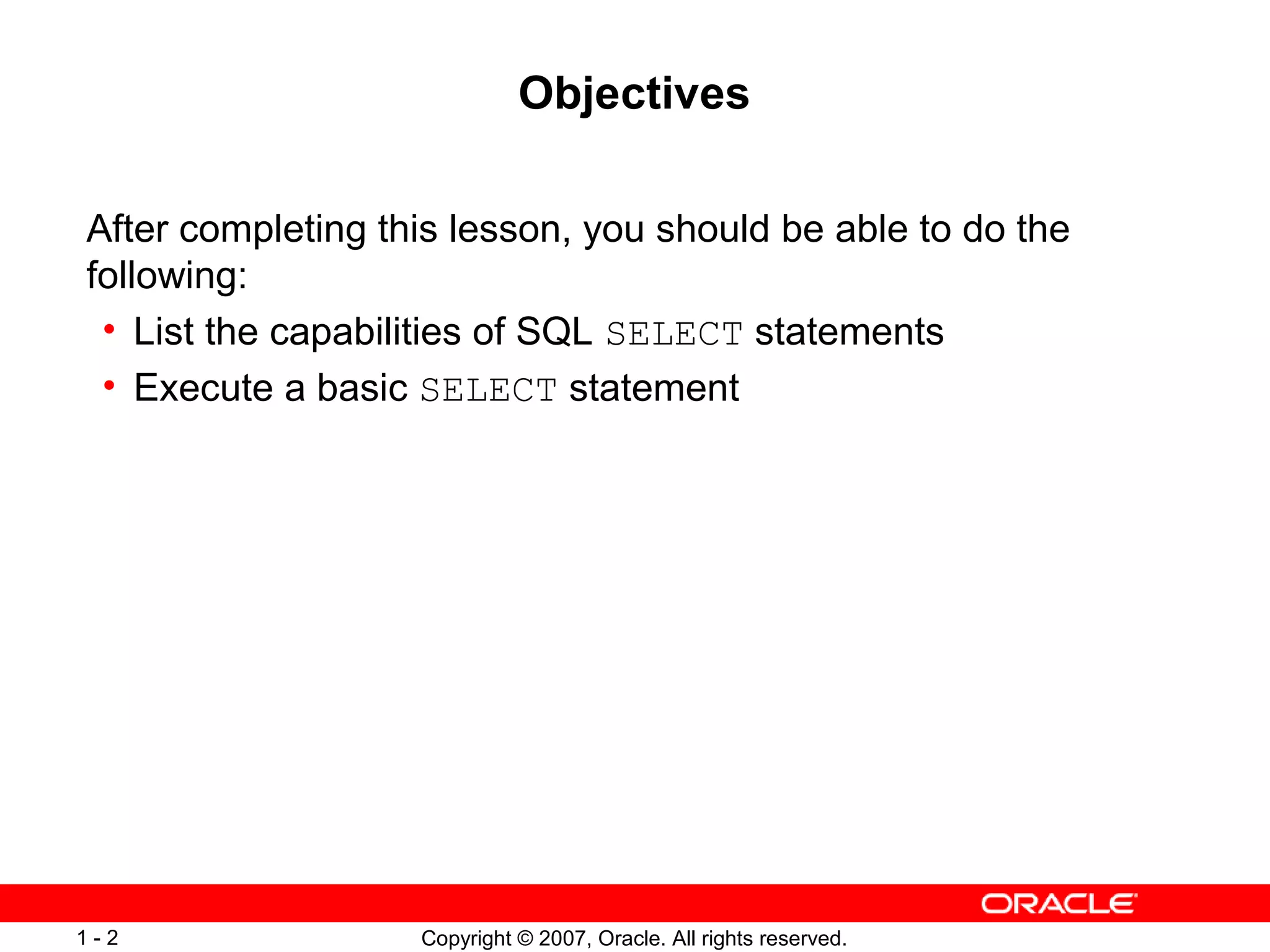 Copyright © 2007, Oracle. All rights reserved.1 - 2
Objectives
After completing this lesson, you should be able to do the
following:
• List the capabilities of SQL SELECT statements
• Execute a basic SELECT statement
 