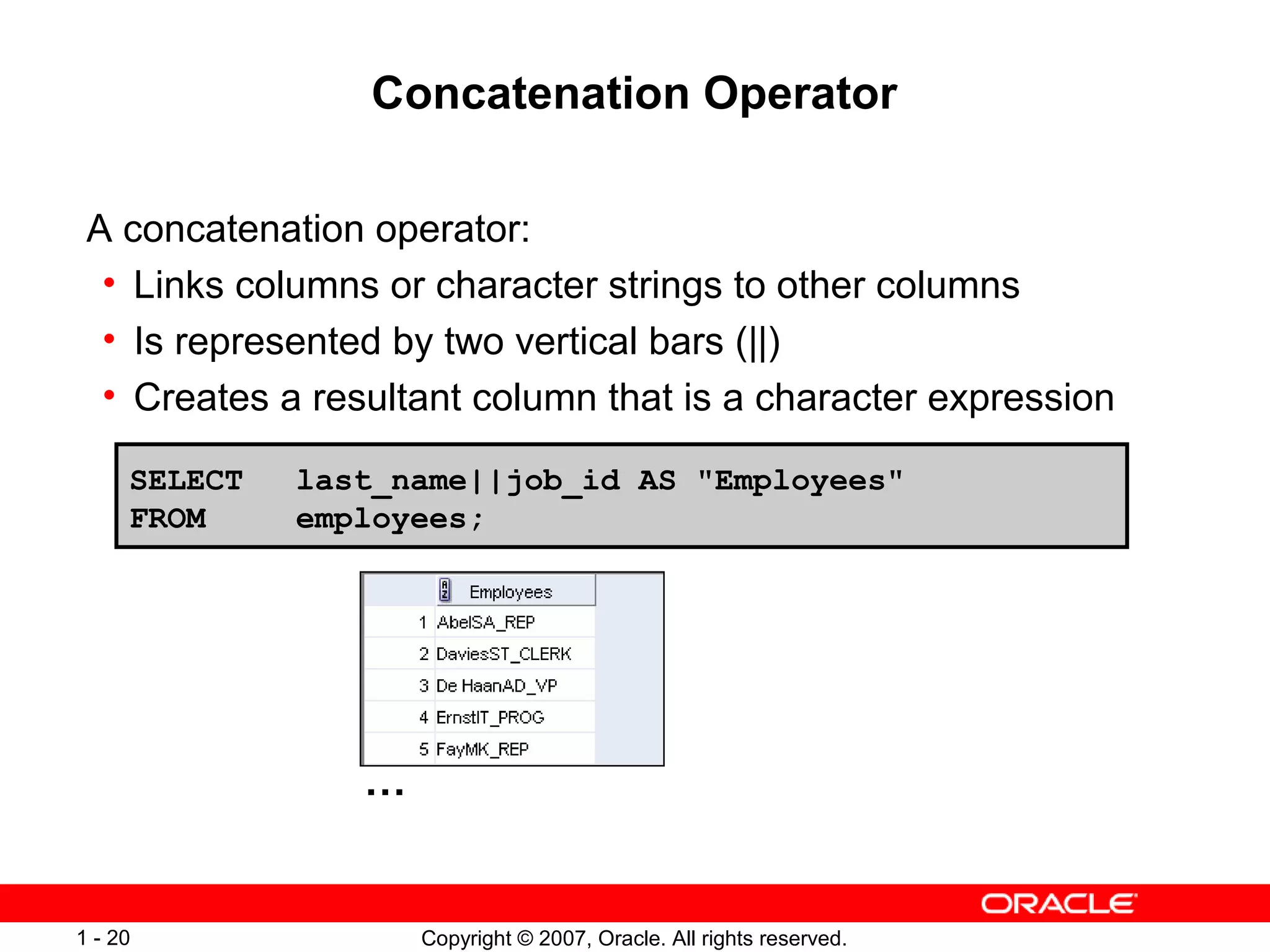 Copyright © 2007, Oracle. All rights reserved.1 - 20
Concatenation Operator
A concatenation operator:
• Links columns or character strings to other columns
• Is represented by two vertical bars (||)
• Creates a resultant column that is a character expression
SELECT last_name||job_id AS "Employees"
FROM employees;
…
 