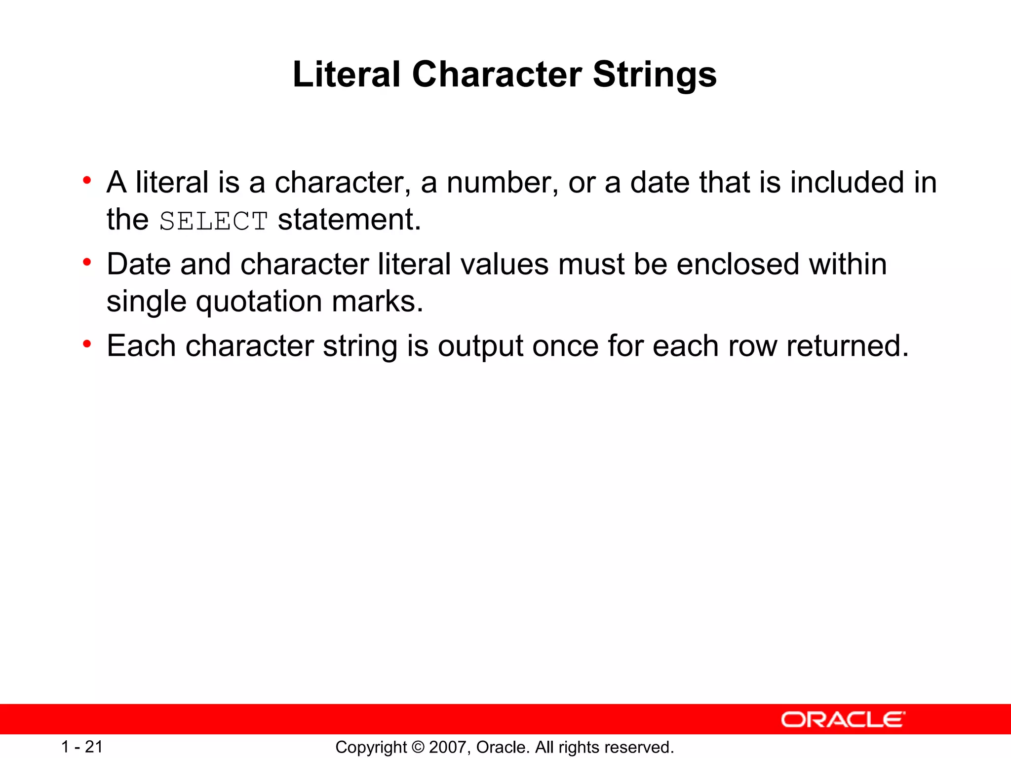 Copyright © 2007, Oracle. All rights reserved.1 - 21
Literal Character Strings
• A literal is a character, a number, or a date that is included in
the SELECT statement.
• Date and character literal values must be enclosed within
single quotation marks.
• Each character string is output once for each row returned.
 
