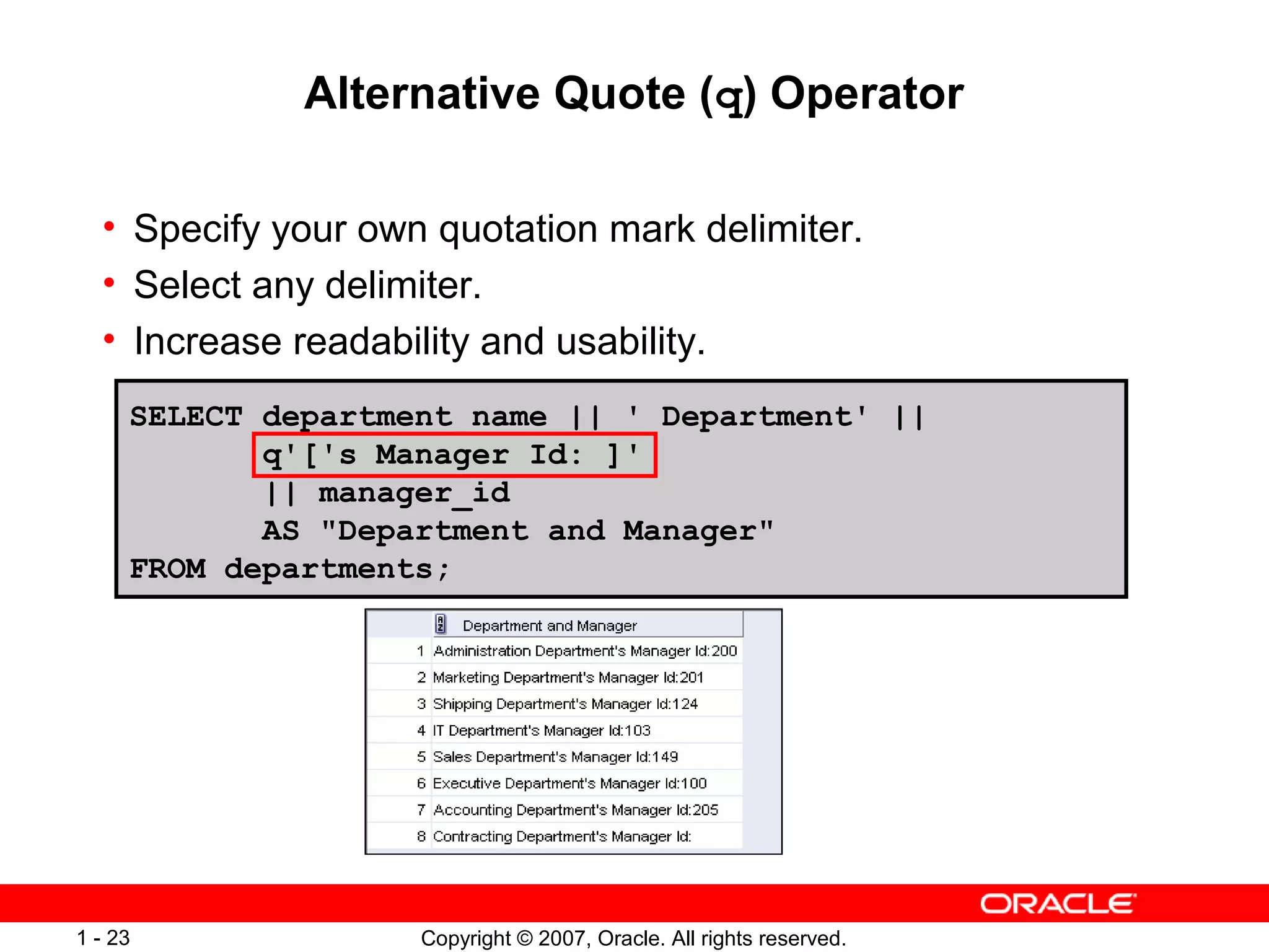 Copyright © 2007, Oracle. All rights reserved.1 - 23
Alternative Quote (q) Operator
• Specify your own quotation mark delimiter.
• Select any delimiter.
• Increase readability and usability.
SELECT department_name || ' Department' ||
q'['s Manager Id: ]'
|| manager_id
AS "Department and Manager"
FROM departments;
 