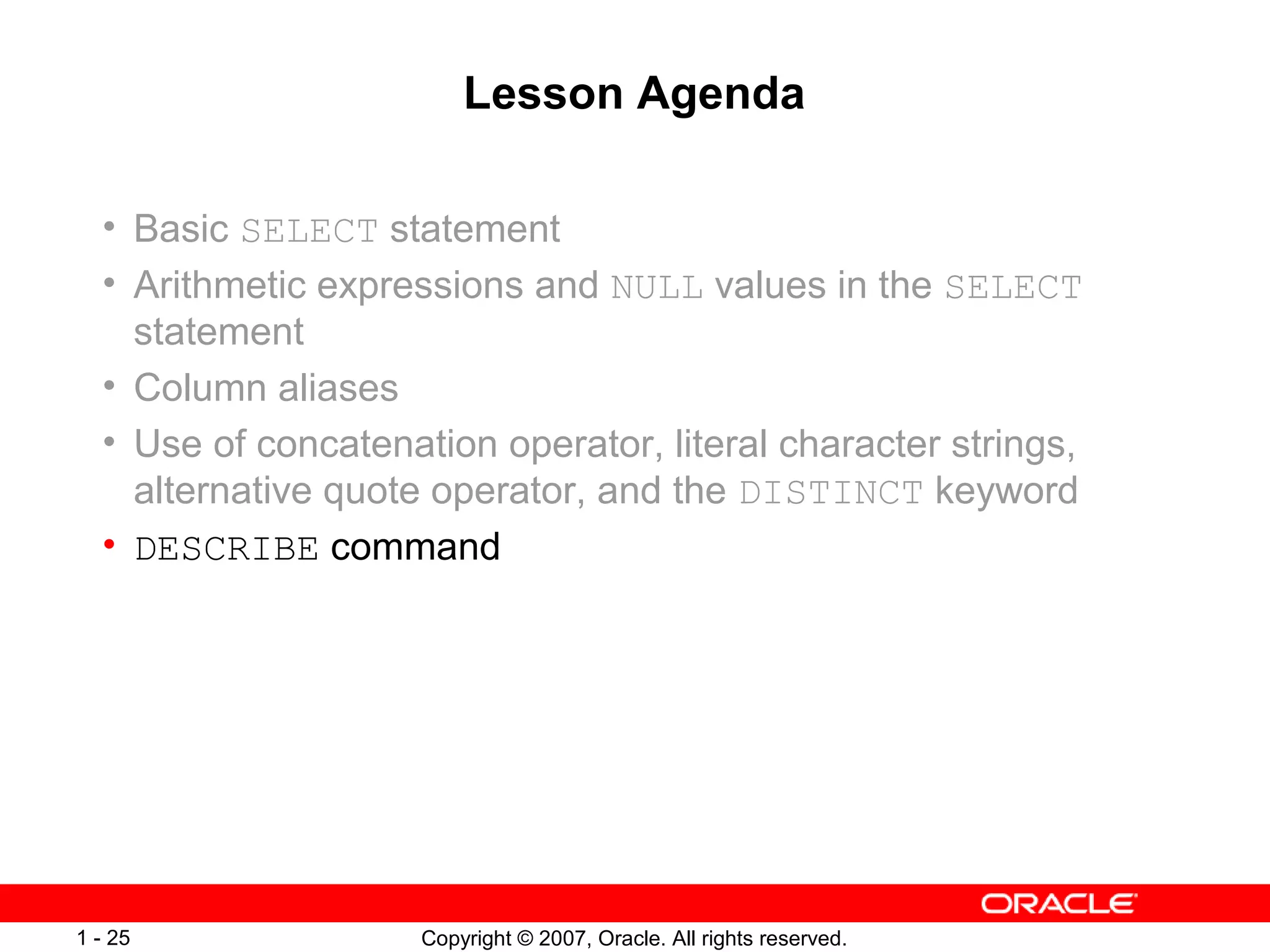 Copyright © 2007, Oracle. All rights reserved.1 - 25
Lesson Agenda
• Basic SELECT statement
• Arithmetic expressions and NULL values in the SELECT
statement
• Column aliases
• Use of concatenation operator, literal character strings,
alternative quote operator, and the DISTINCT keyword
• DESCRIBE command
 