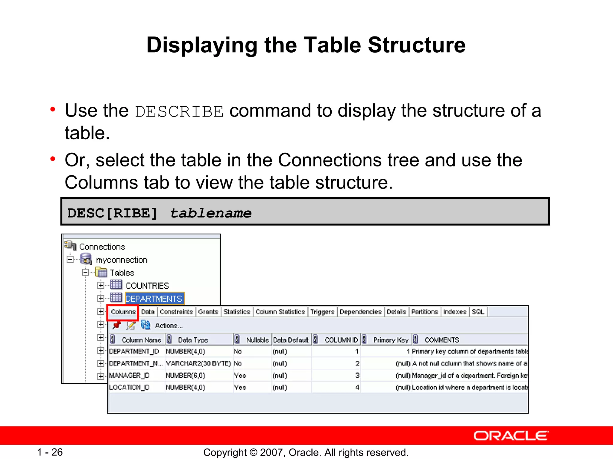 Copyright © 2007, Oracle. All rights reserved.1 - 26
Displaying the Table Structure
• Use the DESCRIBE command to display the structure of a
table.
• Or, select the table in the Connections tree and use the
Columns tab to view the table structure.
DESC[RIBE] tablename
 