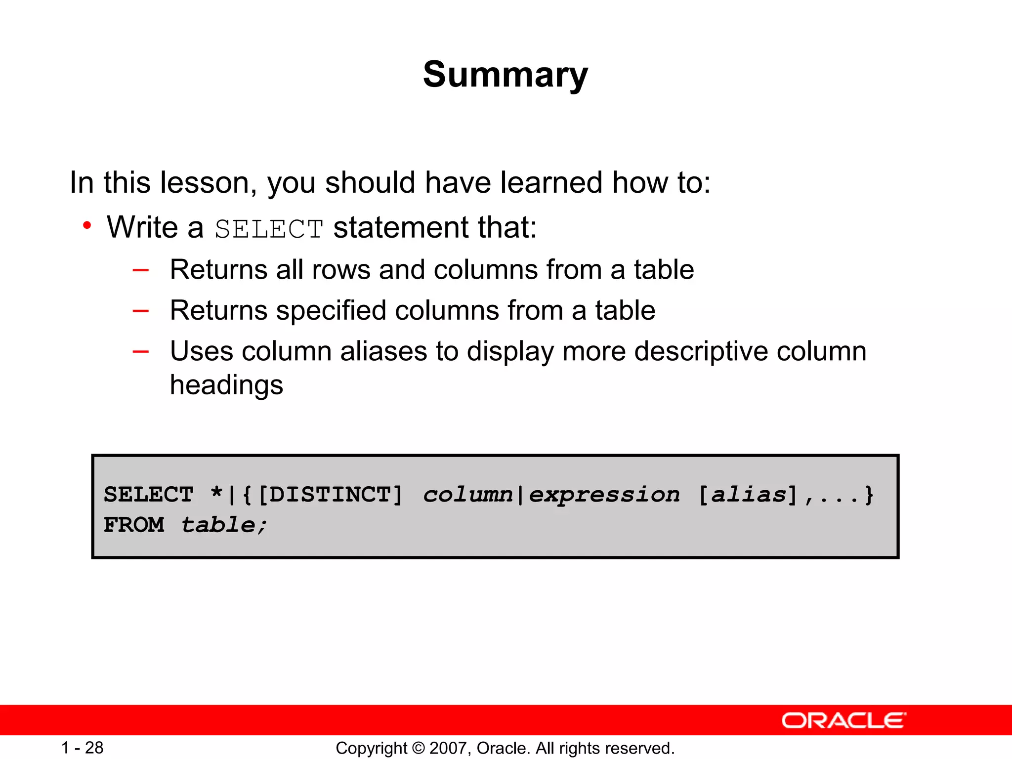 Copyright © 2007, Oracle. All rights reserved.1 - 28
Summary
In this lesson, you should have learned how to:
• Write a SELECT statement that:
– Returns all rows and columns from a table
– Returns specified columns from a table
– Uses column aliases to display more descriptive column
headings
SELECT *|{[DISTINCT] column|expression [alias],...}
FROM table;
 