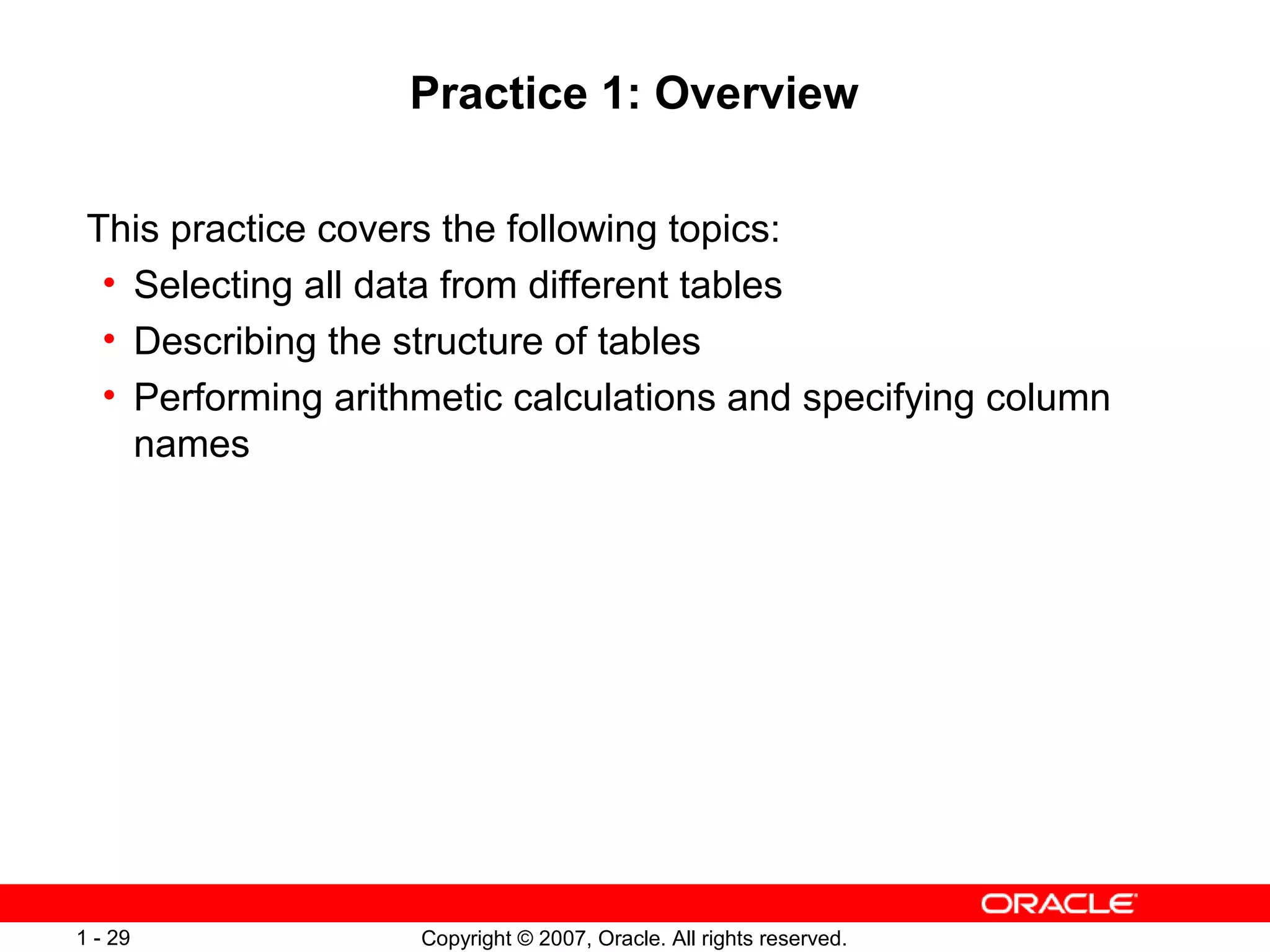 Copyright © 2007, Oracle. All rights reserved.1 - 29
Practice 1: Overview
This practice covers the following topics:
• Selecting all data from different tables
• Describing the structure of tables
• Performing arithmetic calculations and specifying column
names
 