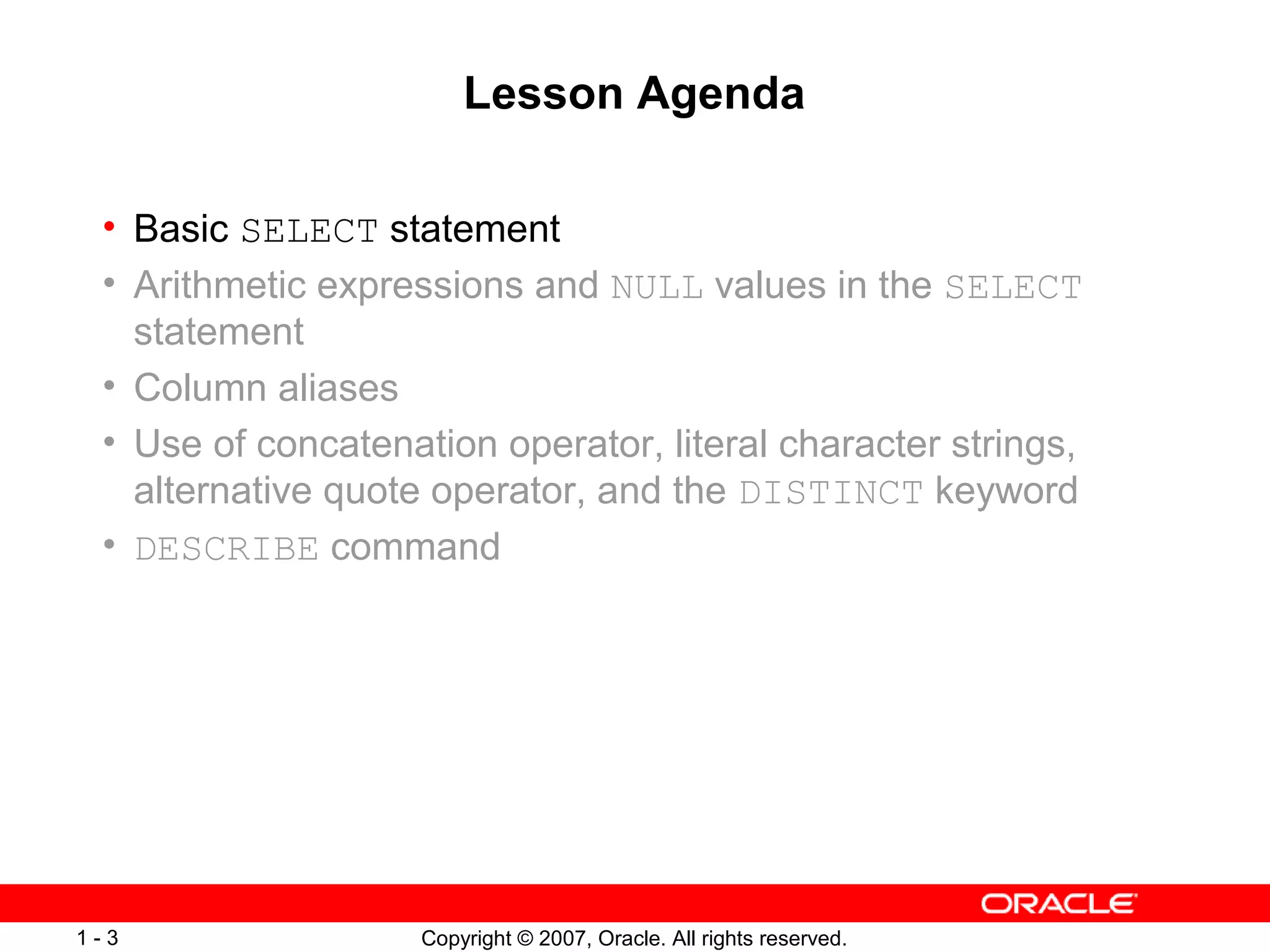 Copyright © 2007, Oracle. All rights reserved.1 - 3
Lesson Agenda
• Basic SELECT statement
• Arithmetic expressions and NULL values in the SELECT
statement
• Column aliases
• Use of concatenation operator, literal character strings,
alternative quote operator, and the DISTINCT keyword
• DESCRIBE command
 