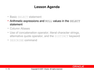 Copyright © 2007, Oracle. All rights reserved.1 - 10
Lesson Agenda
• Basic SELECT statement
• Arithmetic expressions and NULL values in the SELECT
statement
• Column Aliases
• Use of concatenation operator, literal character strings,
alternative quote operator, and the DISTINCT keyword
• DESCRIBE command
 
