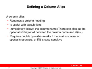 Copyright © 2007, Oracle. All rights reserved.1 - 17
Defining a Column Alias
A column alias:
• Renames a column heading
• Is useful with calculations
• Immediately follows the column name (There can also be the
optional AS keyword between the column name and alias.)
• Requires double quotation marks if it contains spaces or
special characters, or if it is case-sensitive
 
