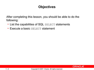 Copyright © 2007, Oracle. All rights reserved.1 - 2
Objectives
After completing this lesson, you should be able to do the
following:
• List the capabilities of SQL SELECT statements
• Execute a basic SELECT statement
 