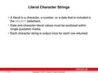 Copyright © 2007, Oracle. All rights reserved.1 - 21
Literal Character Strings
• A literal is a character, a number, or a date that is included in
the SELECT statement.
• Date and character literal values must be enclosed within
single quotation marks.
• Each character string is output once for each row returned.
 