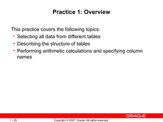 Copyright © 2007, Oracle. All rights reserved.1 - 29
Practice 1: Overview
This practice covers the following topics:
• Selecting all data from different tables
• Describing the structure of tables
• Performing arithmetic calculations and specifying column
names
 
