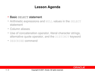Copyright © 2007, Oracle. All rights reserved.1 - 3
Lesson Agenda
• Basic SELECT statement
• Arithmetic expressions and NULL values in the SELECT
statement
• Column aliases
• Use of concatenation operator, literal character strings,
alternative quote operator, and the DISTINCT keyword
• DESCRIBE command
 