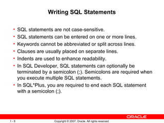Copyright © 2007, Oracle. All rights reserved.1 - 8
Writing SQL Statements
• SQL statements are not case-sensitive.
• SQL statements can be entered on one or more lines.
• Keywords cannot be abbreviated or split across lines.
• Clauses are usually placed on separate lines.
• Indents are used to enhance readability.
• In SQL Developer, SQL statements can optionally be
terminated by a semicolon (;). Semicolons are required when
you execute multiple SQL statements.
• In SQL*Plus, you are required to end each SQL statement
with a semicolon (;).
 