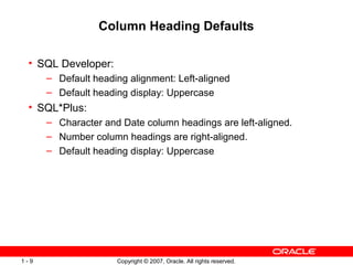 Copyright © 2007, Oracle. All rights reserved.1 - 9
Column Heading Defaults
• SQL Developer:
– Default heading alignment: Left-aligned
– Default heading display: Uppercase
• SQL*Plus:
– Character and Date column headings are left-aligned.
– Number column headings are right-aligned.
– Default heading display: Uppercase
 