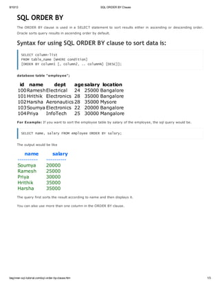 8/10/13 SQL ORDER BY Clause
beginner-sql-tutorial.com/sql-order-by-clause.htm 1/3
SQL ORDER BY
The ORDER BY clause is used in a SELECT statement to sort results either in ascending or descending order.
Oracle sorts query results in ascending order by default.
Syntax for using SQL ORDER BY clause to sort data is:
SELECT column-list
FROM table_name [WHERE condition]
[ORDER BY column1 [, column2, .. columnN] [DESC]];
database table "employee";
id name dept agesalary location
100RameshElectrical 24 25000 Bangalore
101Hrithik Electronics 28 35000 Bangalore
102Harsha Aeronautics 28 35000 Mysore
103Soumya Electronics 22 20000 Bangalore
104Priya InfoTech 25 30000 Mangalore
For Example: If you want to sort the employee table by salary of the employee, the sql query would be.
SELECT name, salary FROM employee ORDER BY salary;
The output would be like
name salary
---------- ----------
Soumya 20000
Ramesh 25000
Priya 30000
Hrithik 35000
Harsha 35000
The query first sorts the result according to name and then displays it.
You can also use more than one column in the ORDER BY clause.
 