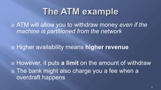 38
 ATM will allow you to withdraw money even if the
machine is partitioned from the network
 Higher availability means higher revenue
 However, it puts a limit on the amount of withdraw
 The bank might also charge you a fee when a
overdraft happens
 