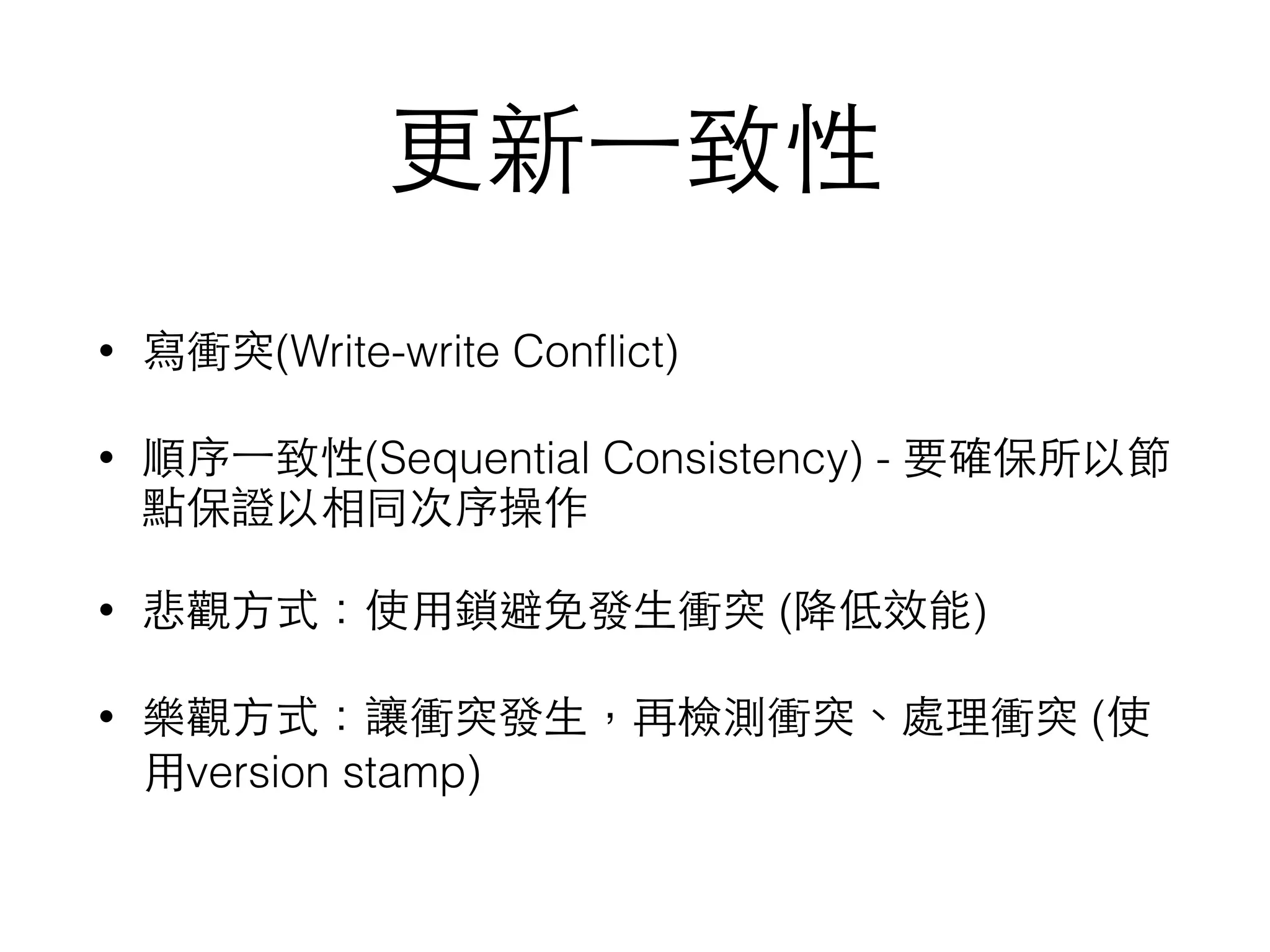 更新⼀一致性 • 寫衝突(Write-write Conﬂict) • 順序⼀一致性(Sequential Consistency) - 要確保所以節 點保證以相同次序操作 • 悲觀⽅方式：使⽤用鎖避免發⽣生衝突 (降低效能) • 樂觀⽅方式：讓衝突發⽣生，再檢測衝突、處理衝突 (使 ⽤用version stamp) 