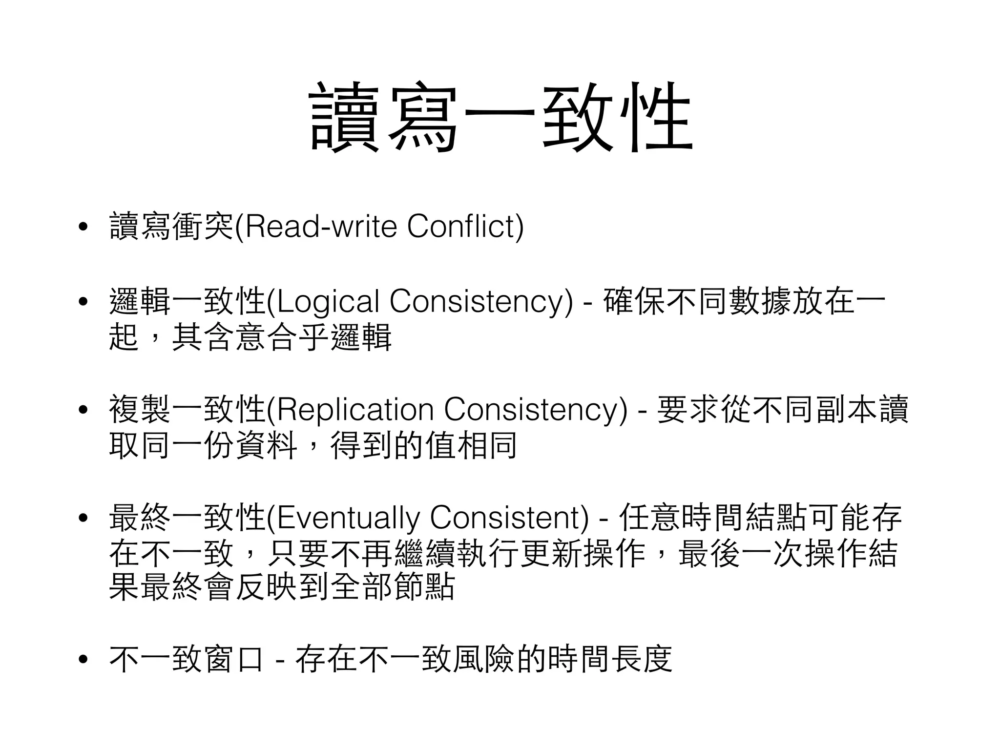讀寫⼀一致性 • 讀寫衝突(Read-write Conﬂict) • 邏輯⼀一致性(Logical Consistency) - 確保不同數據放在⼀一 起，其含意合乎邏輯 • 複製⼀一致性(Replication Consistency) - 要求從不同副本讀 取同⼀一份資料，得到的值相同 • 最終⼀一致性(Eventually Consistent) - 任意時間結點可能存 在不⼀一致，只要不再繼續執⾏行更新操作，最後⼀一次操作結 果最終會反映到全部節點 • 不⼀一致窗⼝口 - 存在不⼀一致⾵風險的時間⻑⾧長度 