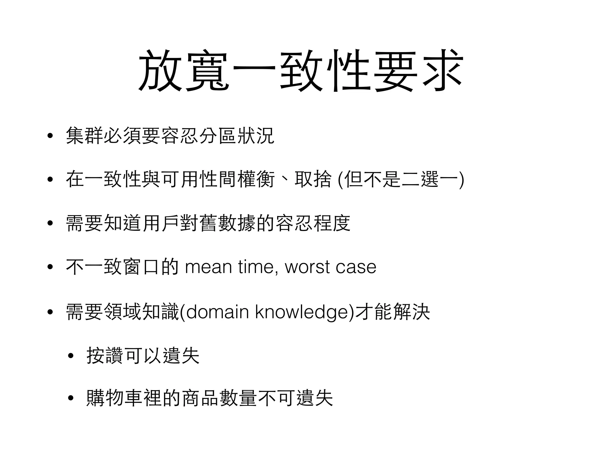 放寬⼀一致性要求 • 集群必須要容忍分區狀況 • 在⼀一致性與可⽤用性間權衡、取捨 (但不是⼆二選⼀一) • 需要知道⽤用⼾戶對舊數據的容忍程度 • 不⼀一致窗⼝口的 mean time, worst case • 需要領域知識(domain knowledge)才能解決 • 按讚可以遺失 • 購物⾞車裡的商品數量不可遺失 
