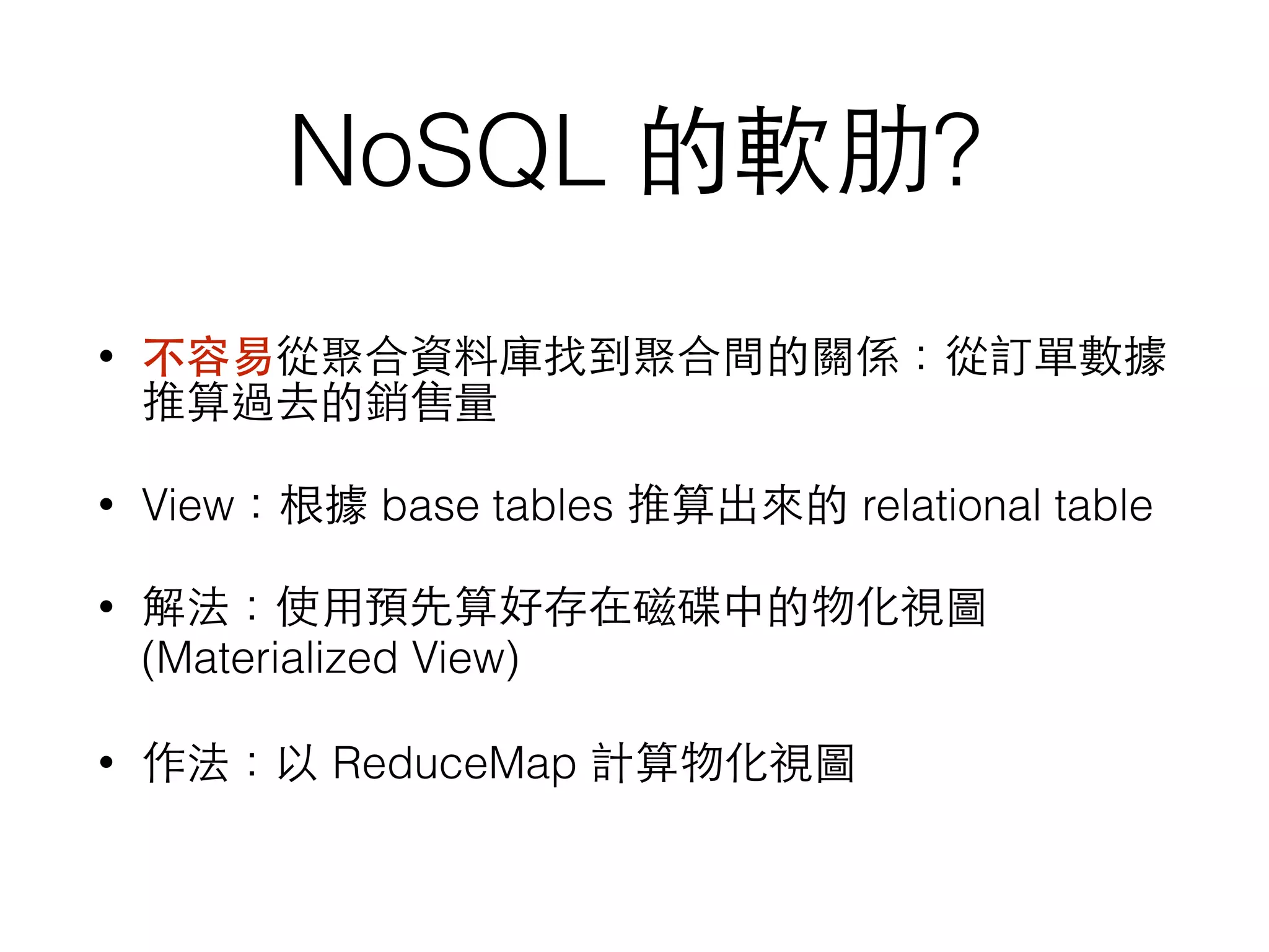 NoSQL 的軟肋? • 不容易從聚合資料庫找到聚合間的關係：從訂單數據 推算過去的銷售量 • View：根據 base tables 推算出來的 relational table • 解法：使⽤用預先算好存在磁碟中的物化視圖 (Materialized View) • 作法：以 ReduceMap 計算物化視圖 