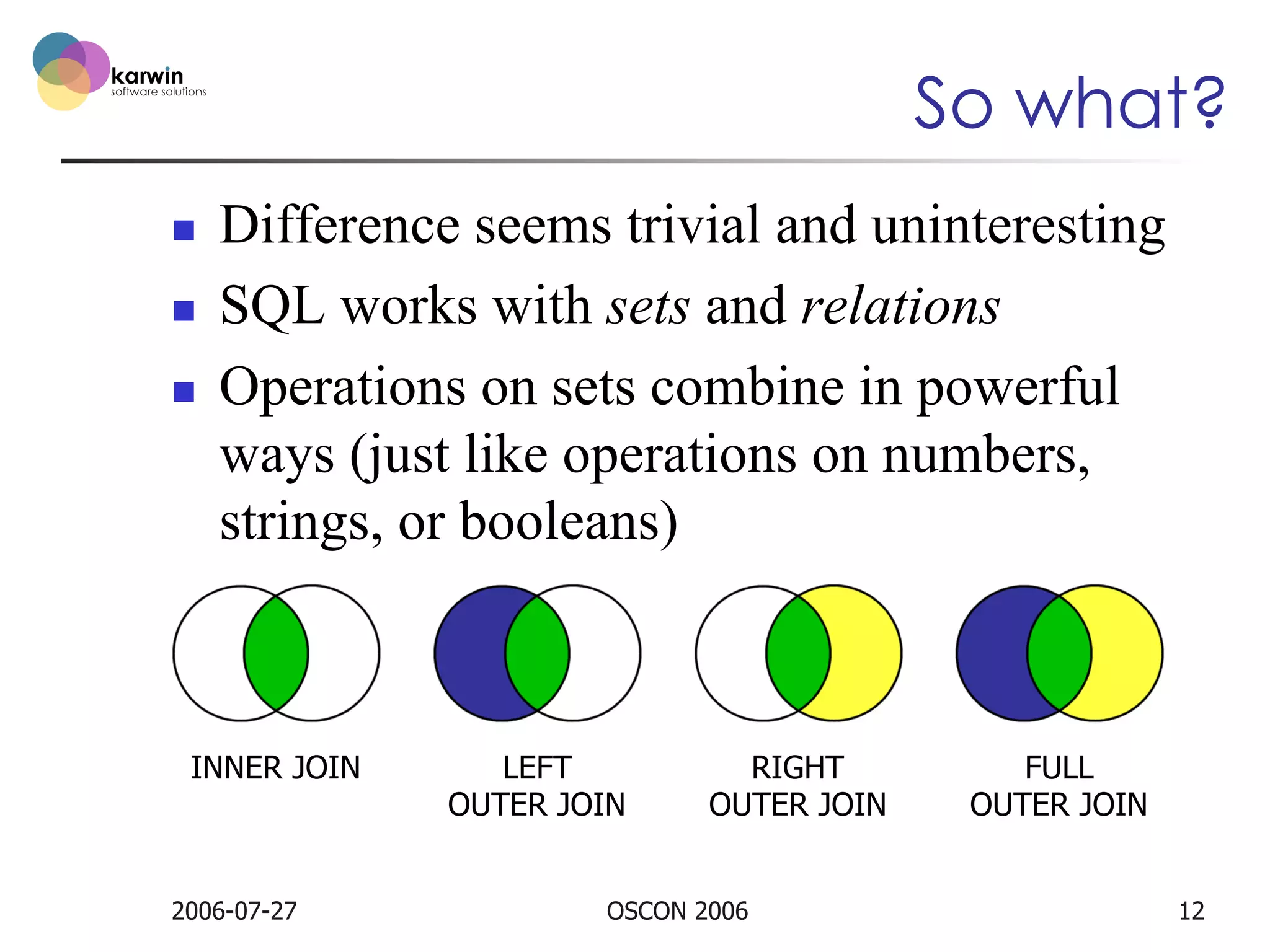 So what?
n 
n 
n 

Difference seems trivial and uninteresting
SQL works with sets and relations
Operations on sets combine in powerful
ways (just like operations on numbers,
strings, or booleans)

INNER JOIN

2006-07-27

LEFT
OUTER JOIN

RIGHT
OUTER JOIN

OSCON 2006

FULL
OUTER JOIN
12

 