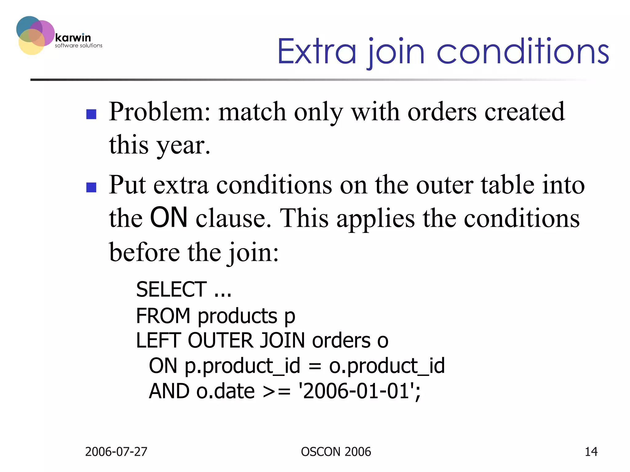 Extra join conditions
n 

n 

Problem: match only with orders created
this year.
Put extra conditions on the outer table into
the ON clause. This applies the conditions
before the join:
SELECT ...
FROM products p
LEFT OUTER JOIN orders o
ON p.product_id = o.product_id
AND o.date >= '2006-01-01';

2006-07-27

OSCON 2006

14

 