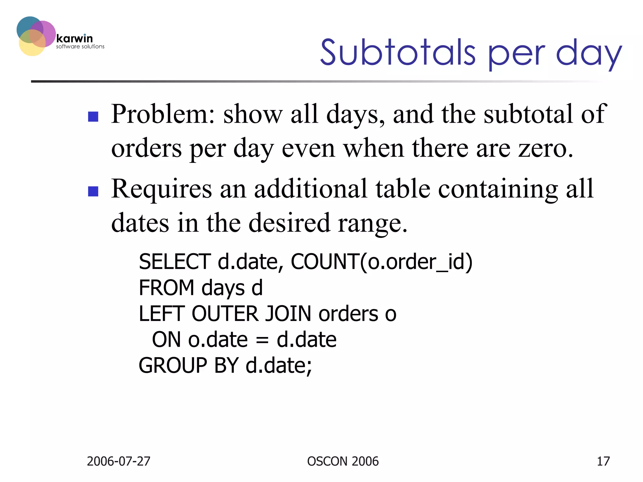 Subtotals per day
n 

n 

Problem: show all days, and the subtotal of
orders per day even when there are zero.
Requires an additional table containing all
dates in the desired range.
SELECT d.date, COUNT(o.order_id)
FROM days d
LEFT OUTER JOIN orders o
ON o.date = d.date
GROUP BY d.date;

2006-07-27

OSCON 2006

17

 